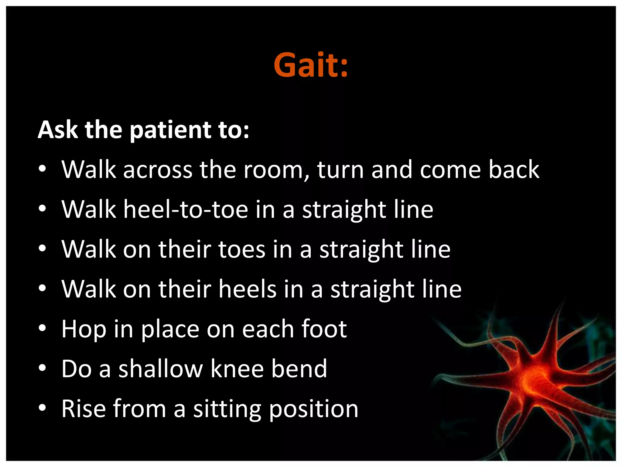 Gait:
Ask the patient to:
• Walk across the room, turn and come back
• Walk heel-to-toe in a straight line
• Walk on their toes in a straight line
• Walk on their heels in a straight line
• Hop in place on each foot
• Do a shallow knee bend
• Rise from a sitting position
 