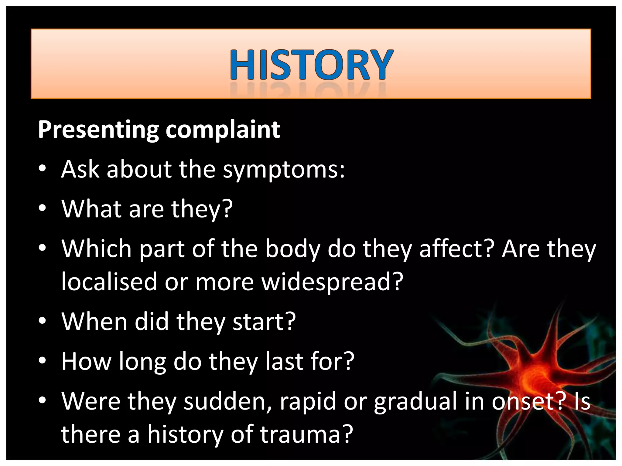Presenting complaint
• Ask about the symptoms:
• What are they?
• Which part of the body do they affect? Are they
  localised or more widespread?
• When did they start?
• How long do they last for?
• Were they sudden, rapid or gradual in onset? Is
  there a history of trauma?
 