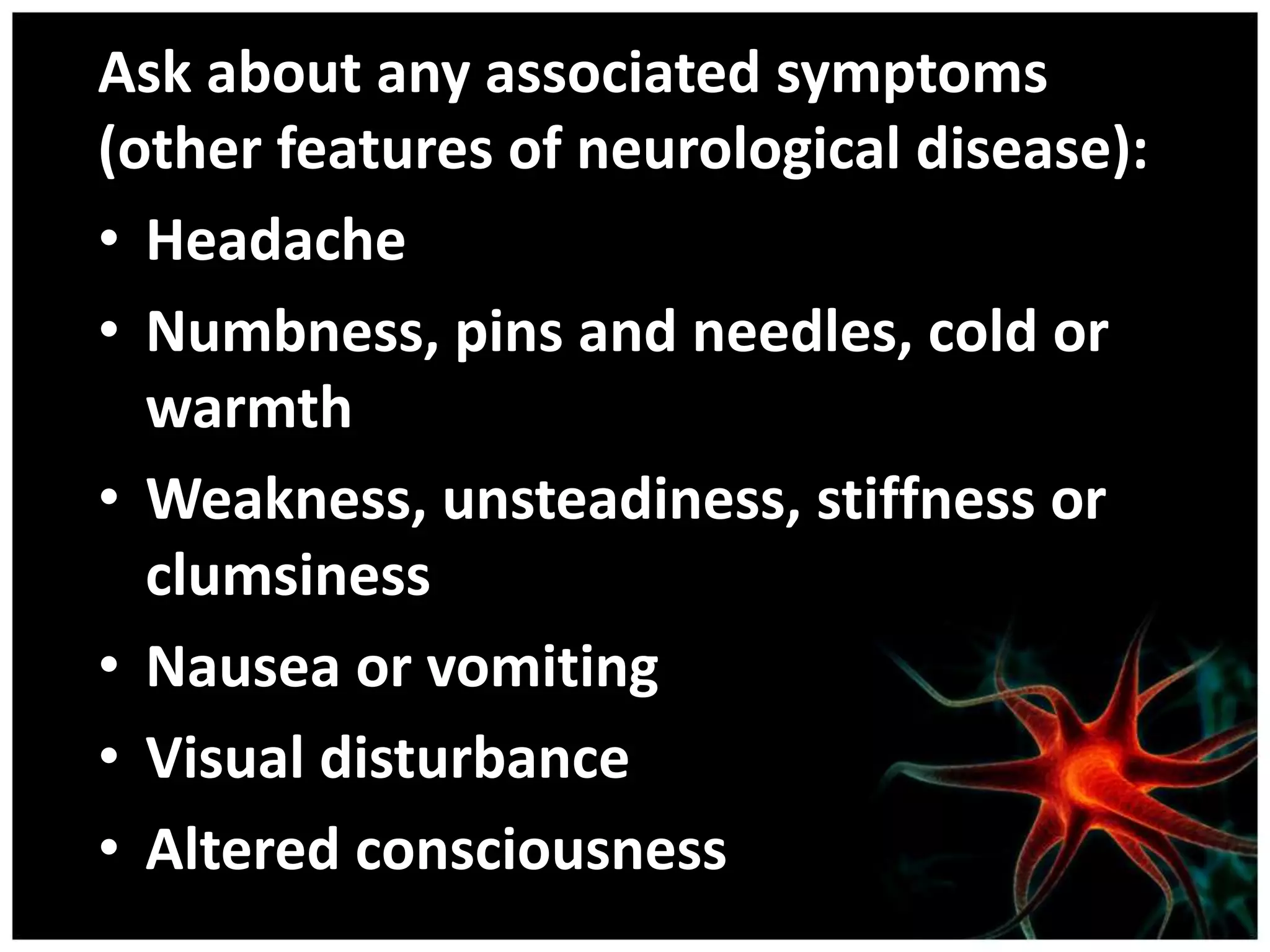 Ask about any associated symptoms
(other features of neurological disease):
• Headache
• Numbness, pins and needles, cold or
  warmth
• Weakness, unsteadiness, stiffness or
  clumsiness
• Nausea or vomiting
• Visual disturbance
• Altered consciousness
 