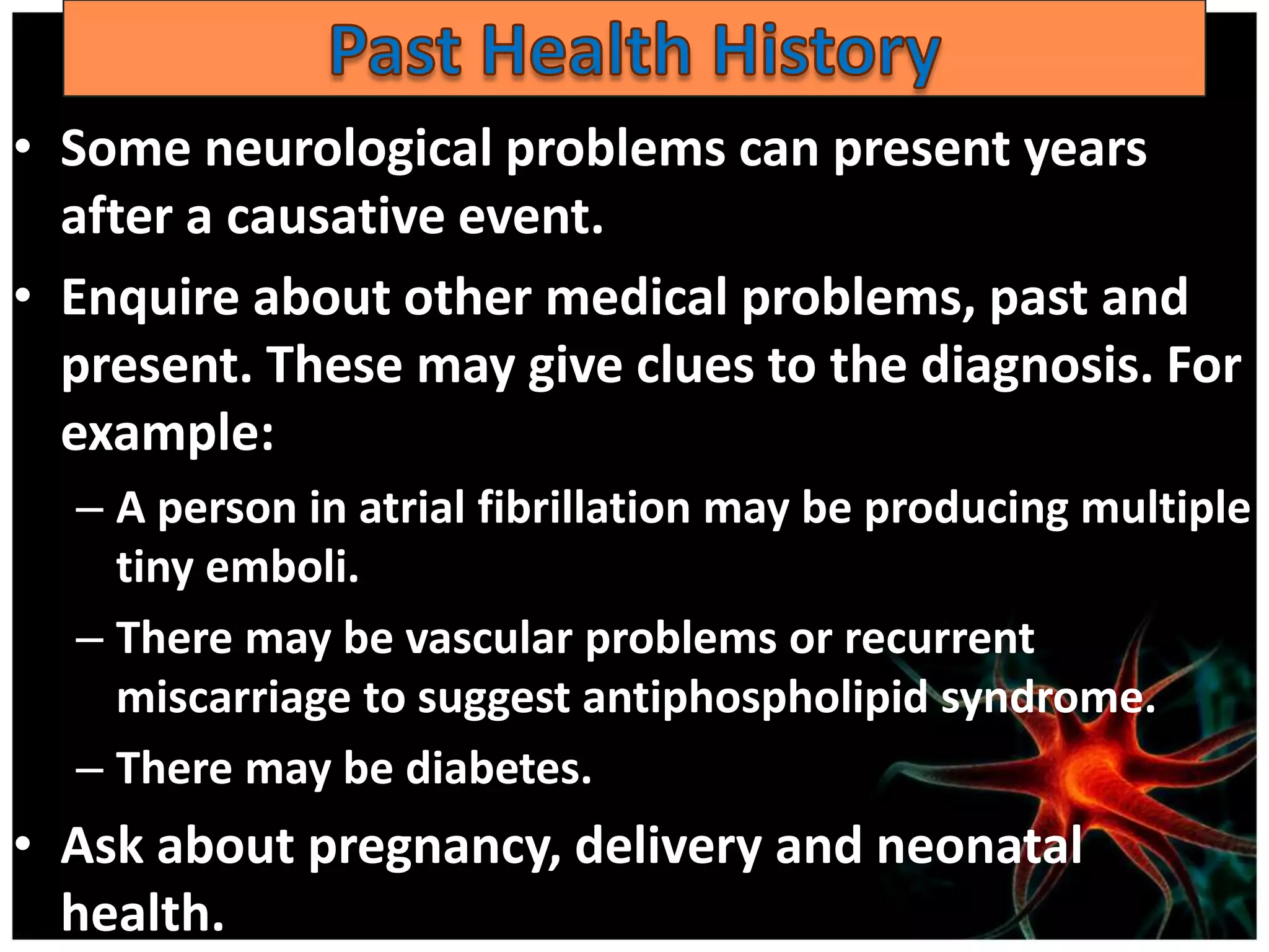 • Some neurological problems can present years
  after a causative event.
• Enquire about other medical problems, past and
  present. These may give clues to the diagnosis. For
  example:
  – A person in atrial fibrillation may be producing multiple
    tiny emboli.
  – There may be vascular problems or recurrent
    miscarriage to suggest antiphospholipid syndrome.
  – There may be diabetes.
• Ask about pregnancy, delivery and neonatal
  health.
 