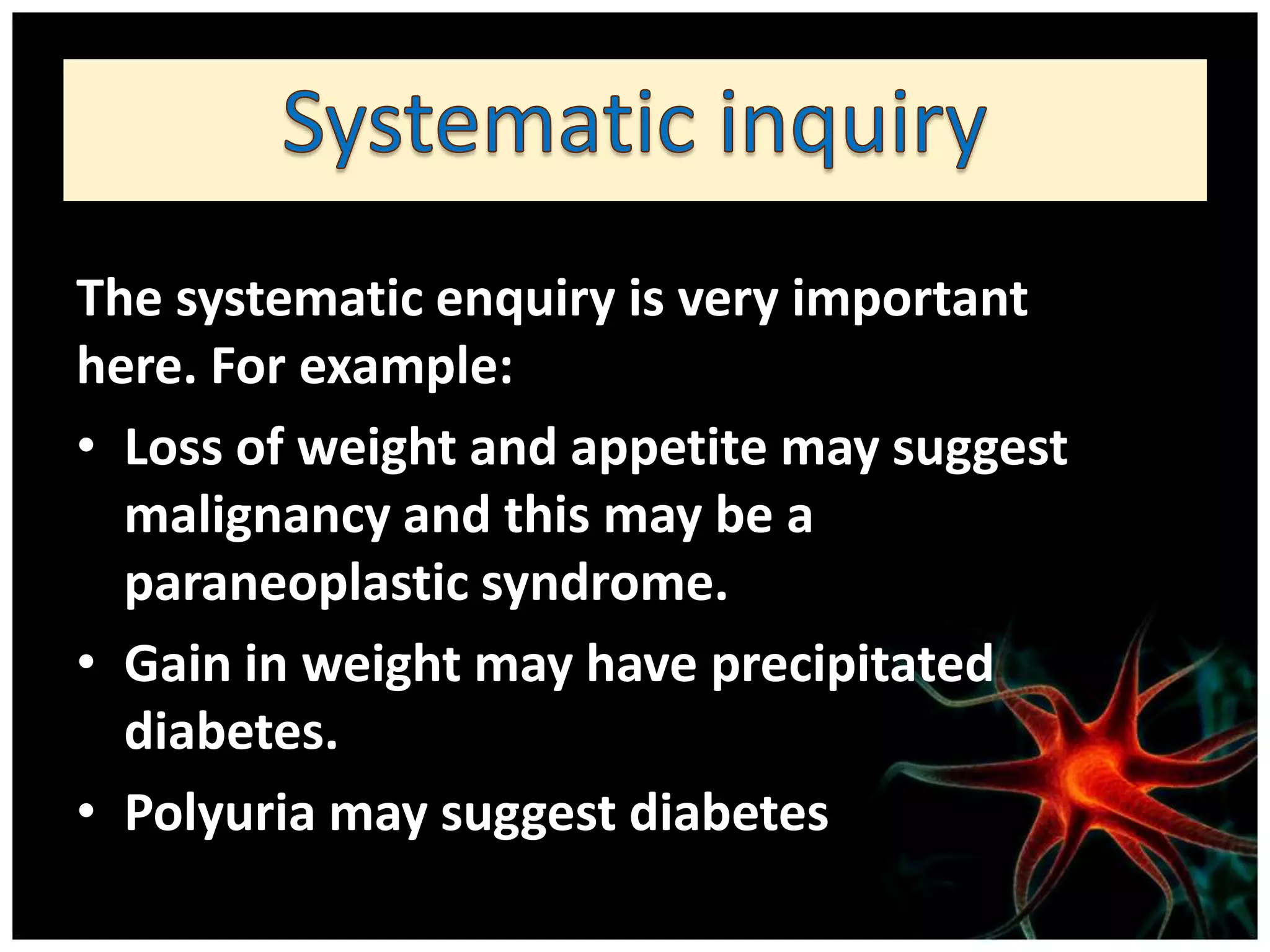 The systematic enquiry is very important
here. For example:
• Loss of weight and appetite may suggest
  malignancy and this may be a
  paraneoplastic syndrome.
• Gain in weight may have precipitated
  diabetes.
• Polyuria may suggest diabetes
 