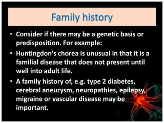 • Consider if there may be a genetic basis or
  predisposition. For example:
• Huntingdon's chorea is unusual in that it is a
  familial disease that does not present until
  well into adult life.
• A family history of, e.g. type 2 diabetes,
  cerebral aneurysm, neuropathies, epilepsy,
  migraine or vascular disease may be
  important.
 
