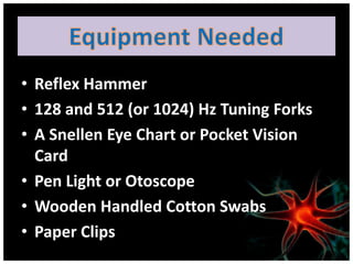 • Reflex Hammer
• 128 and 512 (or 1024) Hz Tuning Forks
• A Snellen Eye Chart or Pocket Vision
  Card
• Pen Light or Otoscope
• Wooden Handled Cotton Swabs
• Paper Clips
 
