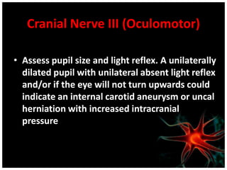 Cranial Nerve III (Oculomotor)

• Assess pupil size and light reflex. A unilaterally
  dilated pupil with unilateral absent light reflex
  and/or if the eye will not turn upwards could
  indicate an internal carotid aneurysm or uncal
  herniation with increased intracranial
  pressure
 