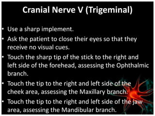 Cranial Nerve V (Trigeminal)
• Use a sharp implement.
• Ask the patient to close their eyes so that they
  receive no visual cues.
• Touch the sharp tip of the stick to the right and
  left side of the forehead, assessing the Ophthalmic
  branch.
• Touch the tip to the right and left side of the
  cheek area, assessing the Maxillary branch.
• Touch the tip to the right and left side of the jaw
  area, assessing the Mandibular branch.
 