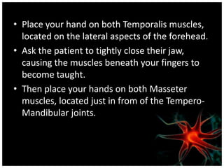 • Place your hand on both Temporalis muscles,
  located on the lateral aspects of the forehead.
• Ask the patient to tightly close their jaw,
  causing the muscles beneath your fingers to
  become taught.
• Then place your hands on both Masseter
  muscles, located just in from of the Tempero-
  Mandibular joints.
 