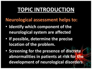TOPIC INTRODUCTION
Neurological assessment helps to:
• Identify which component of the
  neurological system are affected
• If possible, determine the precise
  location of the problem.
• Screening for the presence of discrete
  abnormalities in patients at risk for the
  development of neurological disorders
 