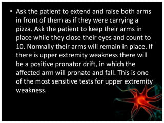 • Ask the patient to extend and raise both arms
  in front of them as if they were carrying a
  pizza. Ask the patient to keep their arms in
  place while they close their eyes and count to
  10. Normally their arms will remain in place. If
  there is upper extremity weakness there will
  be a positive pronator drift, in which the
  affected arm will pronate and fall. This is one
  of the most sensitive tests for upper extremity
  weakness.
 