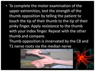 • To complete the motor examination of the
  upper extremities, test the strength of the
  thumb opposition by telling the patient to
  touch the tip of their thumb to the tip of their
  pinky finger. Apply resistance to the thumb
  with your index finger. Repeat with the other
  thumb and compare.
  Thumb opposition is innervated by the C8 and
  T1 nerve roots via the median nerve
 
