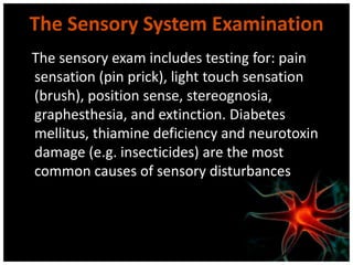 The Sensory System Examination
The sensory exam includes testing for: pain
sensation (pin prick), light touch sensation
(brush), position sense, stereognosia,
graphesthesia, and extinction. Diabetes
mellitus, thiamine deficiency and neurotoxin
damage (e.g. insecticides) are the most
common causes of sensory disturbances
 