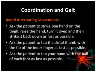 Coordination and Gait
Rapid Alternating Movements
• Ask the patient to strike one hand on the
  thigh, raise the hand, turn it over, and then
  strike it back down as fast as possible.
• Ask the patient to tap the distal thumb with
  the tip of the index finger as fast as possible.
• Ask the patient to tap your hand with the ball
  of each foot as fast as possible.
 