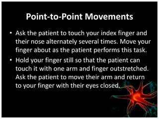 Point-to-Point Movements
• Ask the patient to touch your index finger and
  their nose alternately several times. Move your
  finger about as the patient performs this task.
• Hold your finger still so that the patient can
  touch it with one arm and finger outstretched.
  Ask the patient to move their arm and return
  to your finger with their eyes closed.
 