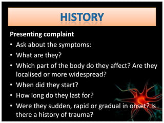 Presenting complaint
• Ask about the symptoms:
• What are they?
• Which part of the body do they affect? Are they
  localised or more widespread?
• When did they start?
• How long do they last for?
• Were they sudden, rapid or gradual in onset? Is
  there a history of trauma?
 
