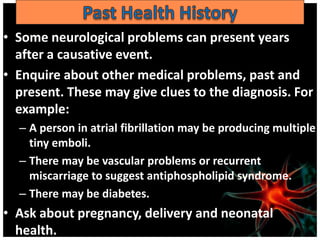 • Some neurological problems can present years
  after a causative event.
• Enquire about other medical problems, past and
  present. These may give clues to the diagnosis. For
  example:
  – A person in atrial fibrillation may be producing multiple
    tiny emboli.
  – There may be vascular problems or recurrent
    miscarriage to suggest antiphospholipid syndrome.
  – There may be diabetes.
• Ask about pregnancy, delivery and neonatal
  health.
 