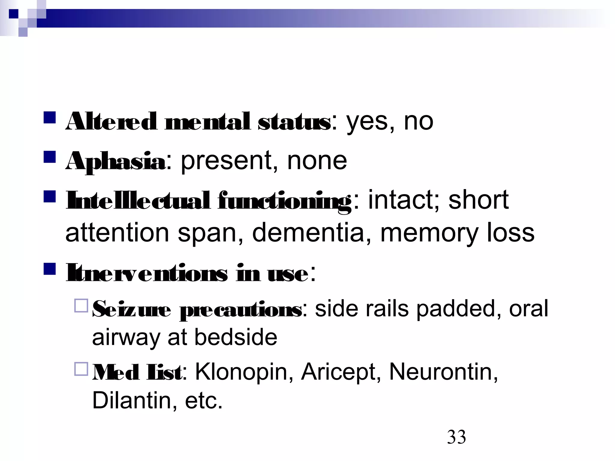 33
 Altered mental status: yes, no
 Aphasia: present, none
 Intelllectual functioning: intact; short
attention span, dementia, memory loss
 Itnerventions in use:
Seizure precautions: side rails padded, oral
airway at bedside
Med List: Klonopin, Aricept, Neurontin,
Dilantin, etc.
 