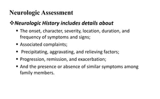 Neurologic Assessment
Neurologic History includes details about
 The onset, character, severity, location, duration, and
frequency of symptoms and signs;
 Associated complaints;
 Precipitating, aggravating, and relieving factors;
 Progression, remission, and exacerbation;
 And the presence or absence of similar symptoms among
family members.
13
 