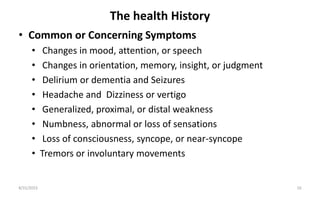 The health History
• Common or Concerning Symptoms
• Changes in mood, attention, or speech
• Changes in orientation, memory, insight, or judgment
• Delirium or dementia and Seizures
• Headache and Dizziness or vertigo
• Generalized, proximal, or distal weakness
• Numbness, abnormal or loss of sensations
• Loss of consciousness, syncope, or near-syncope
• Tremors or involuntary movements
8/31/2023 16
 