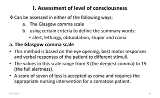 I. Assessment of level of consciousness
Can be assessed in either of the following ways:
a. The Glasgow comma scale
b. using certain criteria to define the summary words:
• alert, lethargy, obtundation, stupor and coma
a. The Glasgow comma scale
• This method is based on the eye opening, best motor responses
and verbal responses of the patient to different stimuli.
• The values in this scale range from 3 (the deepest comma) to 15
(the full alertness).
• A score of seven of less is accepted as coma and requires the
appropriate nursing intervention for a comatose patient.
8/31/2023 18
 