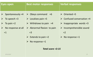 Eyes open Best motor responses Verbal responses
 Spontaneously =4
 To speech =3
 To pain =2
 No response at all
=1
 Obeys command =6
 Localizes pain =5
 Withdraws to pain =4
 Abnormal flexion to pain
=3
 Extends to pain =2
 No response =1
 Oriented =5
 Confused conversation =4
 Inappropriate words =3
 Incomprehensible sound
=2
 No response =1
Total score =3-15
8/31/2023 19
 