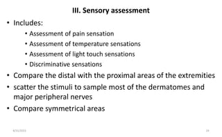 III. Sensory assessment
• Includes:
• Assessment of pain sensation
• Assessment of temperature sensations
• Assessment of light touch sensations
• Discriminative sensations
• Compare the distal with the proximal areas of the extremities
• scatter the stimuli to sample most of the dermatomes and
major peripheral nerves
• Compare symmetrical areas
8/31/2023 24
 