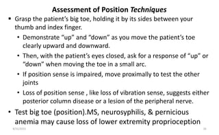 Assessment of Position Techniques
 Grasp the patient’s big toe, holding it by its sides between your
thumb and index finger.
• Demonstrate “up” and “down” as you move the patient’s toe
clearly upward and downward.
• Then, with the patient’s eyes closed, ask for a response of “up” or
“down” when moving the toe in a small arc.
• If position sense is impaired, move proximally to test the other
joints
• Loss of position sense , like loss of vibration sense, suggests either
posterior column disease or a lesion of the peripheral nerve.
• Test big toe (position).MS, neurosyphilis, & pernicious
anemia may cause loss of lower extremity proprioception
8/31/2023 26
 