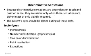 Discriminative Sensations
• Because discriminative sensations are dependent on touch and
position sense, they are useful only when these sensations are
either intact or only slightly impaired.
• The patient’s eyes should be closed during all these tests.
techniques
• Stereo gnosis
• Number identification (graphesthesia)
• Two point discrimination
• Point localization
• Extinctions
8/31/2023 27
 