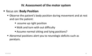 IV. Assessment of the motor system
 focus on: Body Position
 Observe the patient’s body position during movement and at rest
and can the patient:
 assume up right position
 Walk and turn with out difficulty
 Assume normal sitting and lying positions?
 Abnormal positions alert you to neurologic deficits such as
paralysis.
8/31/2023 28
 