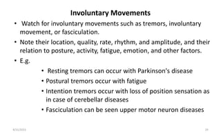Involuntary Movements
• Watch for involuntary movements such as tremors, involuntary
movement, or fasciculation.
• Note their location, quality, rate, rhythm, and amplitude, and their
relation to posture, activity, fatigue, emotion, and other factors.
• E.g.
• Resting tremors can occur with Parkinson's disease
• Postural tremors occur with fatigue
• Intention tremors occur with loss of position sensation as
in case of cerebellar diseases
• Fasciculation can be seen upper motor neuron diseases
8/31/2023 29
 