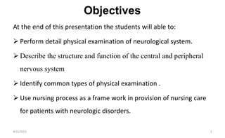 Objectives
At the end of this presentation the students will able to:
 Perform detail physical examination of neurological system.
 Describe the structure and function of the central and peripheral
nervous system
 Identify common types of physical examination .
 Use nursing process as a frame work in provision of nursing care
for patients with neurologic disorders.
8/31/2023 3
 