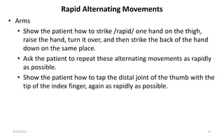 Rapid Alternating Movements
• Arms
• Show the patient how to strike /rapid/ one hand on the thigh,
raise the hand, turn it over, and then strike the back of the hand
down on the same place.
• Ask the patient to repeat these alternating movements as rapidly
as possible.
• Show the patient how to tap the distal joint of the thumb with the
tip of the index finger, again as rapidly as possible.
8/31/2023 31
 