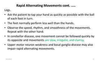 Rapid Alternating Movements cont. …..
Legs.
• Ask the patient to tap your hand as quickly as possible with the ball
of each foot in turn.
• The feet normally perform less well than the hands.
• Observe the speed, rhythm, and smoothness of the movements.
Repeat with the other hand.
• In cerebellar disease, one movement cannot be followed quickly by
its opposite and movements are slow, irregular, and clumsy.
• Upper motor neuron weakness and basal ganglia disease may also
impair rapid alternating movements.
8/31/2023 32
 