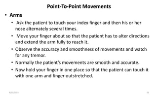 Point-To-Point Movements
• Arms
• Ask the patient to touch your index finger and then his or her
nose alternately several times.
• Move your finger about so that the patient has to alter directions
and extend the arm fully to reach it.
• Observe the accuracy and smoothness of movements and watch
for any tremor.
• Normally the patient’s movements are smooth and accurate.
• Now hold your finger in one place so that the patient can touch it
with one arm and finger outstretched.
8/31/2023 33
 
