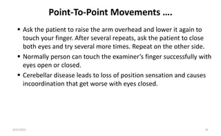 Point-To-Point Movements ….
 Ask the patient to raise the arm overhead and lower it again to
touch your finger. After several repeats, ask the patient to close
both eyes and try several more times. Repeat on the other side.
 Normally person can touch the examiner’s finger successfully with
eyes open or closed.
 Cerebellar disease leads to loss of position sensation and causes
incoordination that get worse with eyes closed.
8/31/2023 34
 