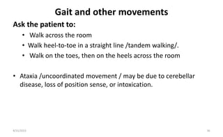 Gait and other movements
Ask the patient to:
• Walk across the room
• Walk heel-to-toe in a straight line /tandem walking/.
• Walk on the toes, then on the heels across the room
• Ataxia /uncoordinated movement / may be due to cerebellar
disease, loss of position sense, or intoxication.
8/31/2023 36
 