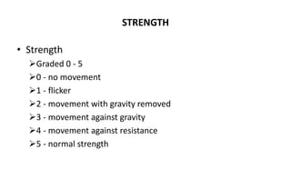 STRENGTH
• Strength
Graded 0 - 5
0 - no movement
1 - flicker
2 - movement with gravity removed
3 - movement against gravity
4 - movement against resistance
5 - normal strength
 