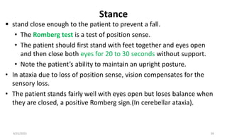 Stance
 stand close enough to the patient to prevent a fall.
• The Romberg test is a test of position sense.
• The patient should first stand with feet together and eyes open
and then close both eyes for 20 to 30 seconds without support.
• Note the patient’s ability to maintain an upright posture.
• In ataxia due to loss of position sense, vision compensates for the
sensory loss.
• The patient stands fairly well with eyes open but loses balance when
they are closed, a positive Romberg sign.(In cerebellar ataxia).
8/31/2023 38
 