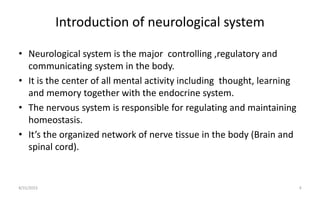 Introduction of neurological system
• Neurological system is the major controlling ,regulatory and
communicating system in the body.
• It is the center of all mental activity including thought, learning
and memory together with the endocrine system.
• The nervous system is responsible for regulating and maintaining
homeostasis.
• It’s the organized network of nerve tissue in the body (Brain and
spinal cord).
8/31/2023 4
 