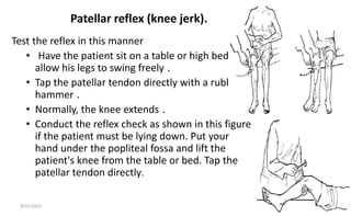 Patellar reflex (knee jerk).
Test the reflex in this manner
• Have the patient sit on a table or high bed to
allow his legs to swing freely .
• Tap the patellar tendon directly with a rubber
hammer .
• Normally, the knee extends .
• Conduct the reflex check as shown in this figure
if the patient must be lying down. Put your
hand under the popliteal fossa and lift the
patient's knee from the table or bed. Tap the
patellar tendon directly.
8/31/2023 43
 