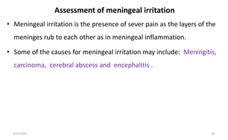Assessment of meningeal irritation
• Meningeal irritation is the presence of sever pain as the layers of the
meninges rub to each other as in meningeal inflammation.
• Some of the causes for meningeal irritation may include: Meningitis,
carcinoma, cerebral abscess and encephalitis .
8/31/2023 46
 