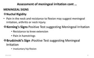Assessment of meningeal irritation cont …
MENINGEAL SIGNS
Nuchal Rigidity
• Pain in the neck and resistance to flexion may suggest meningeal
irritation, arthritis or neck injury.
Kerning's Signs Positive Test suggesting Meningeal Irritation
• Resistance to knee extension
• Pain in hamstrings
Brudzinski's Sign :Positive Test suggesting Meningeal
Irritation
• Involuntary hip flexion
8/31/2023 47
 