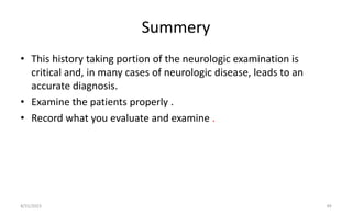 Summery
• This history taking portion of the neurologic examination is
critical and, in many cases of neurologic disease, leads to an
accurate diagnosis.
• Examine the patients properly .
• Record what you evaluate and examine .
8/31/2023 49
 