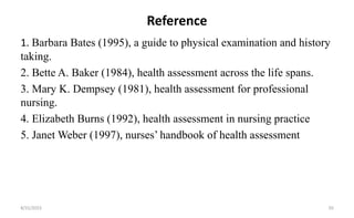 Reference
1. Barbara Bates (1995), a guide to physical examination and history
taking.
2. Bette A. Baker (1984), health assessment across the life spans.
3. Mary K. Dempsey (1981), health assessment for professional
nursing.
4. Elizabeth Burns (1992), health assessment in nursing practice
5. Janet Weber (1997), nurses’ handbook of health assessment
8/31/2023 50
 