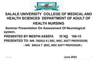 SALALE UNIVERSITY COLLEGE OF MEDICAL AND
HEALTH SCIENCES DEPARTMENT OF ADULT OF
HEALTH NURSING
Seminar Presentation On Assessment Of Neurological
system.
PRESENTED BY MESFIN ASSEFA ID NO 186-15
PRESENTED TO: MR. TADELE K ( BSC, MSC, ASS’T PROFESSOR)
: MR. BIKILA T (BSC, MSC ASS’T PROFESSOR )
June 2023
8/31/2023 1
 