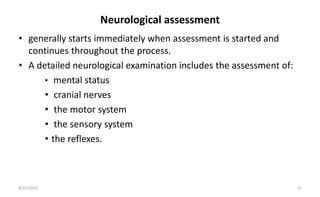 Neurological assessment
• generally starts immediately when assessment is started and
continues throughout the process.
• A detailed neurological examination includes the assessment of:
• mental status
• cranial nerves
• the motor system
• the sensory system
• the reflexes.
8/31/2023 15
 