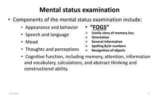 Mental status examination
• Components of the mental status examination include:
• Appearance and behavior
• Speech and language
• Mood
• Thoughts and perceptions
• Cognitive function, including memory, attention, information
and vocabulary, calculations, and abstract thinking and
constructional ability.
8/31/2023 17
• “FOGS”
 Family story of memory loss
 Orientation
 General Information
 Spelling &/or numbers
 Recognition of objects
 