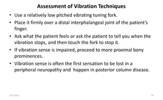 Assessment of Vibration Techniques
• Use a relatively low pitched vibrating tuning fork.
• Place it firmly over a distal interphalangeal joint of the patient’s
finger.
• Ask what the patient feels or ask the patient to tell you when the
vibration stops, and then touch the fork to stop it.
• If vibration sense is impaired, proceed to more proximal bony
prominences.
• Vibration sense is often the first sensation to be lost in a
peripheral neuropathy and happen in posterior column disease.
8/31/2023 25
 