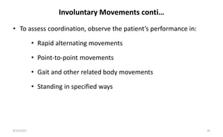 Involuntary Movements conti…
• To assess coordination, observe the patient’s performance in:
• Rapid alternating movements
• Point-to-point movements
• Gait and other related body movements
• Standing in specified ways
8/31/2023 30
 
