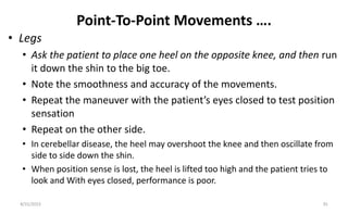 Point-To-Point Movements ….
• Legs
• Ask the patient to place one heel on the opposite knee, and then run
it down the shin to the big toe.
• Note the smoothness and accuracy of the movements.
• Repeat the maneuver with the patient’s eyes closed to test position
sensation
• Repeat on the other side.
• In cerebellar disease, the heel may overshoot the knee and then oscillate from
side to side down the shin.
• When position sense is lost, the heel is lifted too high and the patient tries to
look and With eyes closed, performance is poor.
8/31/2023 35
 