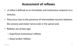 Assessment of reflexes
• A reflex is defined as an immediate and involuntary response to a
stimulus.
• They occur due to the presence of intermediate neurons between
the sensory and motor nerve ends in the spinal cord.
• Reflexes are of two type
– Superficial /cutaneous/ reflexes
– Deep tendon reflexes
8/31/2023 39
 