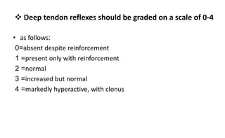  Deep tendon reflexes should be graded on a scale of 0-4
• as follows:
=
0 absent despite reinforcement
=
1 present only with reinforcement
=
2 normal
=
3 increased but normal
=
4 markedly hyperactive, with clonus
 